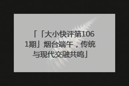 「大小快评第1061期」烟台端午，传统与现代交融共鸣