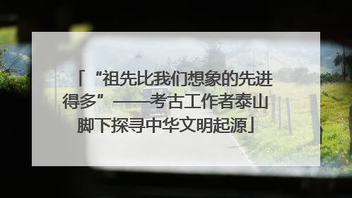 “祖先比我们想象的先进得多”——考古工作者泰山脚下探寻中华文明起源