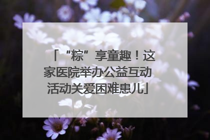 “粽”享童趣！这家医院举办公益互动活动关爱困难患儿