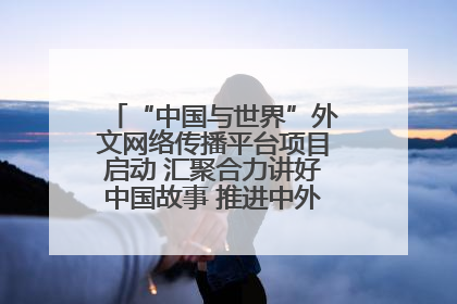 “中国与世界”外文网络传播平台项目启动 汇聚合力讲好中国故事 推进中外文明交流互鉴
