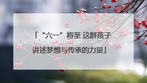 “六一”将至 这群孩子讲述梦想与传承的力量