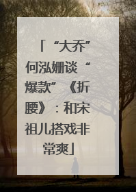 “大乔”何泓姗谈“爆款”《折腰》：和宋祖儿搭戏非常爽