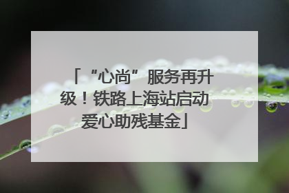 “心尚”服务再升级！铁路上海站启动爱心助残基金
