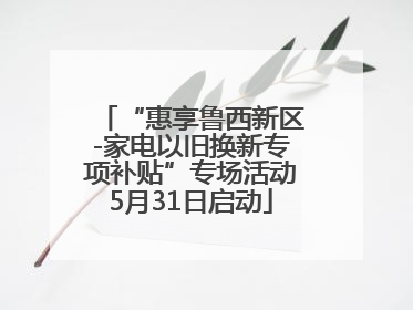“惠享鲁西新区-家电以旧换新专项补贴”专场活动5月31日启动