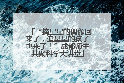 “摘星星的偶像回来了，追星星的孩子也来了！”成都师生共聚科学大讲堂