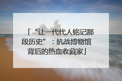 “让一代代人铭记那段历史”：抗战博物馆背后的热血收藏家