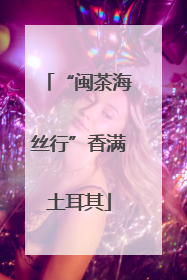 “闽茶海丝行”香满土耳其