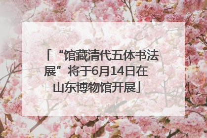 “馆藏清代五体书法展”将于6月14日在山东博物馆开展