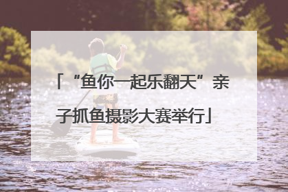 “鱼你一起乐翻天”亲子抓鱼摄影大赛举行
