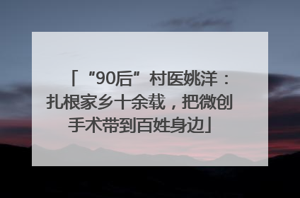 “90后”村医姚洋：扎根家乡十余载，把微创手术带到百姓身边