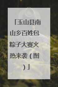 玉山县南山乡百姓包粽子大赛火热来袭（图）