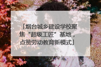 烟台城乡建设学校聚焦“超级工匠”基地，点赞劳动教育新模式