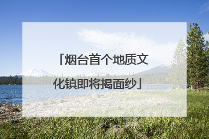 烟台首个地质文化镇即将揭面纱