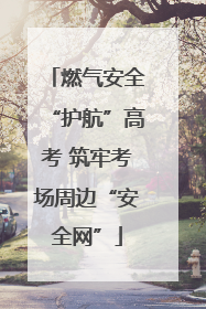 燃气安全“护航”高考 筑牢考场周边“安全网”