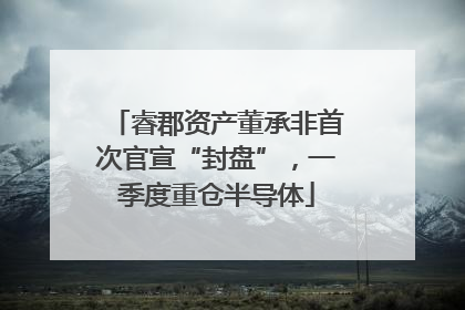 睿郡资产董承非首次官宣“封盘”，一季度重仓半导体