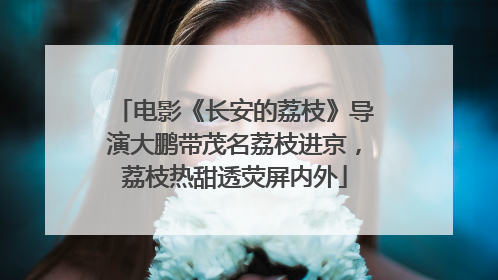 电影《长安的荔枝》导演大鹏带茂名荔枝进京，荔枝热甜透荧屏内外