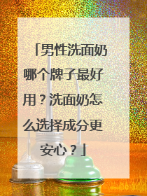 男性洗面奶哪个牌子最好用？洗面奶怎么选择成分更安心？