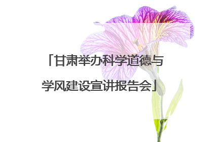 甘肃举办科学道德与学风建设宣讲报告会