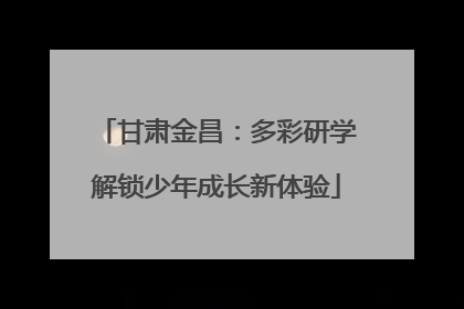 甘肃金昌：多彩研学解锁少年成长新体验