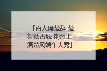 百人诵楚辞 楚舞动古城 荆州上演楚风端午大秀