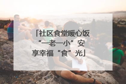 社区食堂暖心饭 “一老一小”安享幸福“食”光