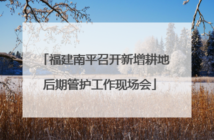 福建南平召开新增耕地后期管护工作现场会
