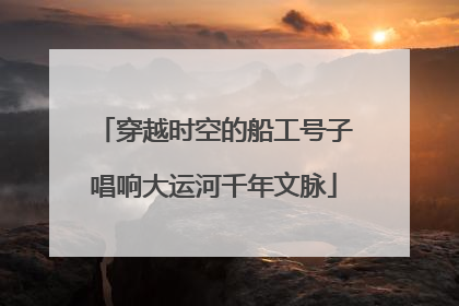 穿越时空的船工号子唱响大运河千年文脉