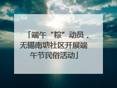端午“粽”动员，无锡南塘社区开展端午节民俗活动