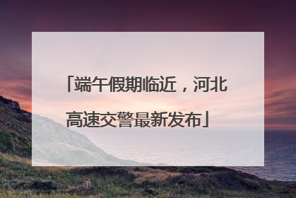端午假期临近，河北高速交警最新发布