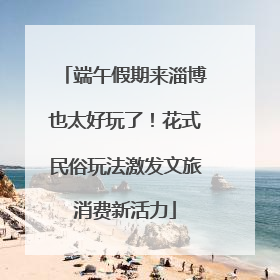 端午假期来淄博也太好玩了！花式民俗玩法激发文旅消费新活力