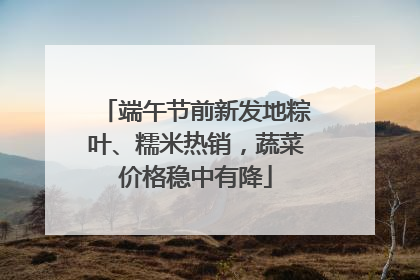 端午节前新发地粽叶、糯米热销，蔬菜价格稳中有降