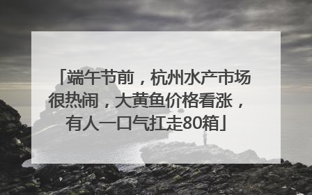 端午节前，杭州水产市场很热闹，大黄鱼价格看涨，有人一口气扛走80箱