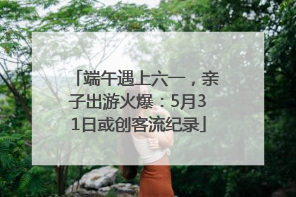 端午遇上六一，亲子出游火爆：5月31日或创客流纪录