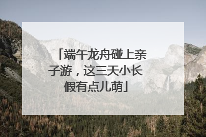 端午龙舟碰上亲子游，这三天小长假有点儿萌