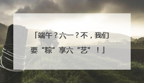 端午？六一？不，我们要“粽”享六“艺”！