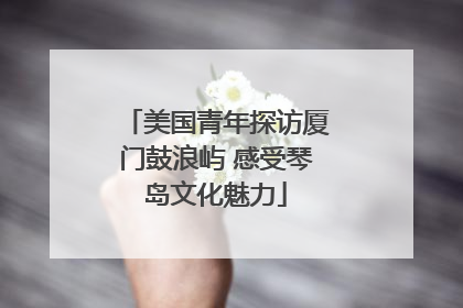 美国青年探访厦门鼓浪屿 感受琴岛文化魅力