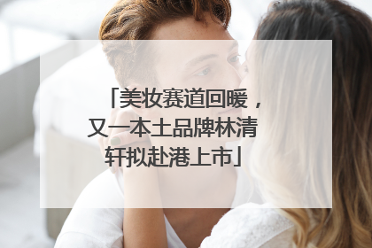 美妆赛道回暖，又一本土品牌林清轩拟赴港上市
