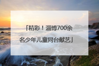 精彩！淄博700余名少年儿童同台献艺