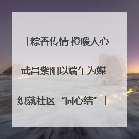 粽香传情 橙暖人心 武昌紫阳以端午为媒织就社区“同心结”