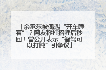 余承东被偶遇“开车睡着”？网友称打招呼后秒回！曾公开表示“智驾可以打盹”引争议