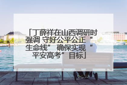 丁薛祥在山西调研时强调 守好公平公正“生命线” 确保实现“平安高考”目标