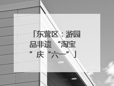 东营区：游园品非遗 “淘宝”庆“六一”