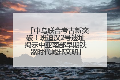 中乌联合考古新突破！班迪汉2号遗址揭示中亚南部早期铁器时代城邦文明