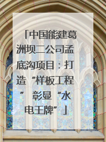 中国能建葛洲坝二公司孟底沟项目：打造“样板工程” 彰显“水电王牌”