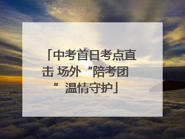 中考首日考点直击 场外“陪考团”温情守护