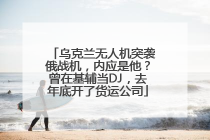 乌克兰无人机突袭俄战机，内应是他？曾在基辅当DJ，去年底开了货运公司