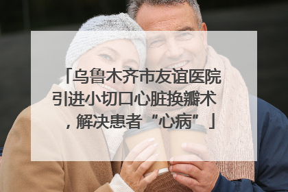 乌鲁木齐市友谊医院引进小切口心脏换瓣术，解决患者“心病”