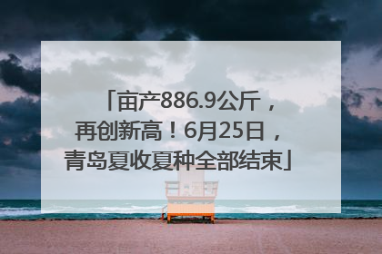 亩产886.9公斤，再创新高！6月25日，青岛夏收夏种全部结束