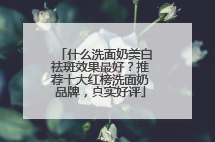 什么洗面奶美白祛斑效果最好？推荐十大红榜洗面奶品牌，真实好评