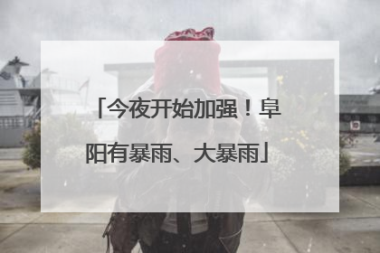 今夜开始加强！阜阳有暴雨、大暴雨